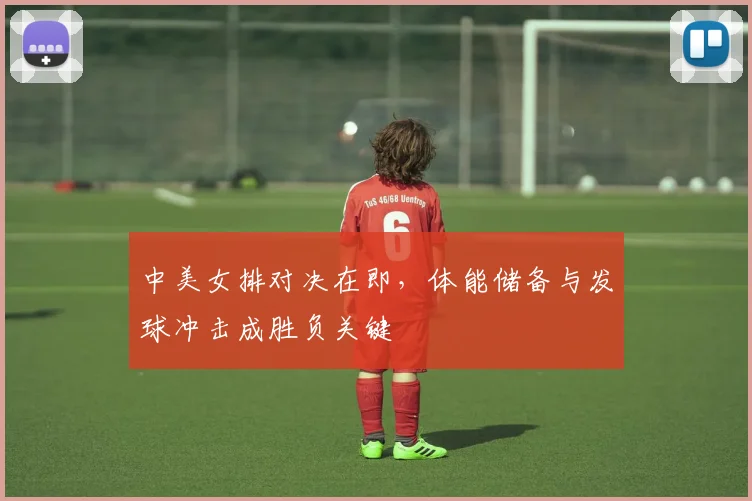中美女排对决在即，体能储备与发球冲击成胜负关键