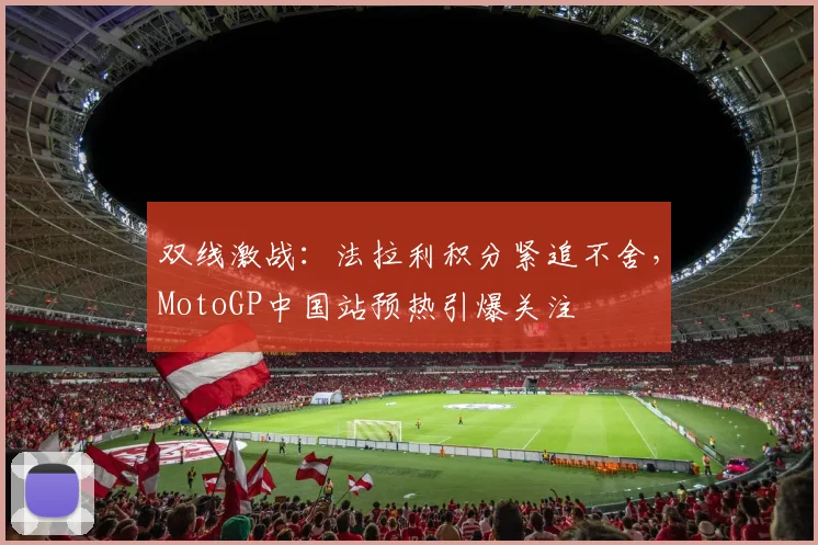 双线激战：法拉利积分紧追不舍，MotoGP中国站预热引爆关注