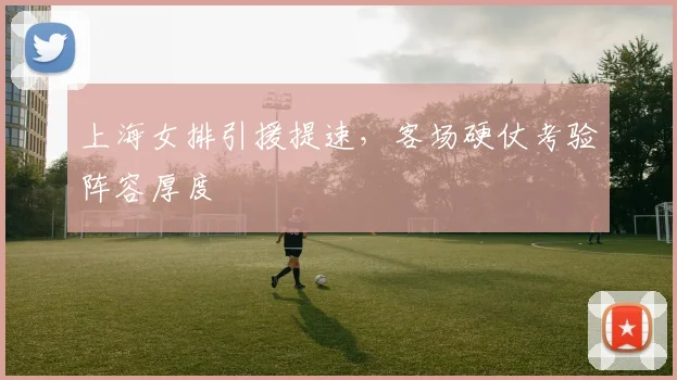 上海女排引援提速,客场硬仗考验阵容厚度