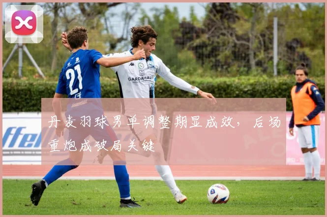 丹麦羽球男单调整期显成效，后场重炮成破局关键