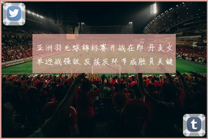 亚洲羽毛球锦标赛开战在即 丹麦女单迎战强敌 发接发环节成胜负关键