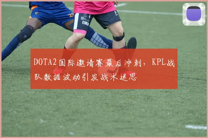 DOTA2国际邀请赛最后冲刺，KPL战队数据波动引发战术迷思