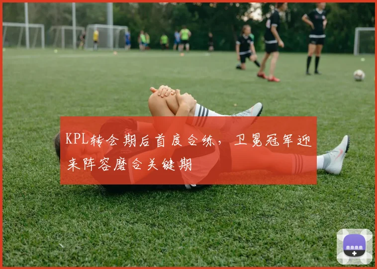 KPL转会期后首度合练，卫冕冠军迎来阵容磨合关键期