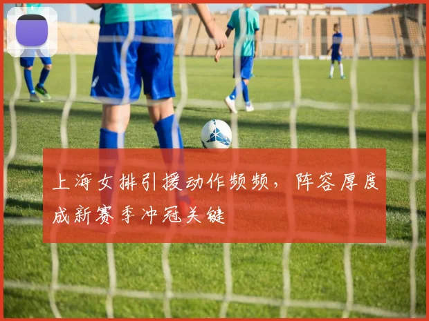 上海女排引援动作频频，阵容厚度成新赛季冲冠关键