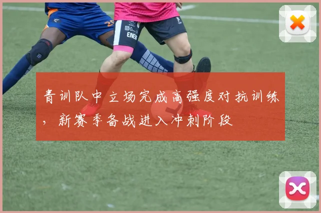 青训队中立场完成高强度对抗训练，新赛季备战进入冲刺阶段
