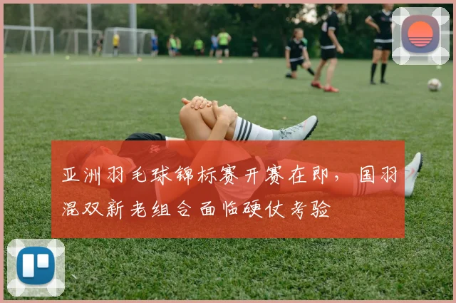 亚洲羽毛球锦标赛开赛在即，国羽混双新老组合面临硬仗考验