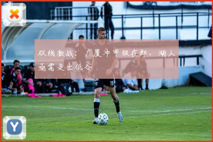 双线激战：广厦冲甲级在即，湖人亟需走出低谷