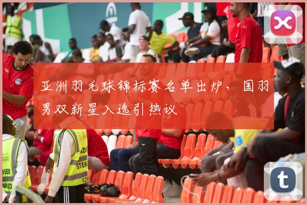亚洲羽毛球锦标赛名单出炉,国羽男双新星入选引热议