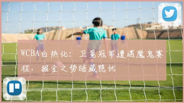WCBA白热化:卫冕冠军遭遇魔鬼赛程,掘金之势暗藏隐忧