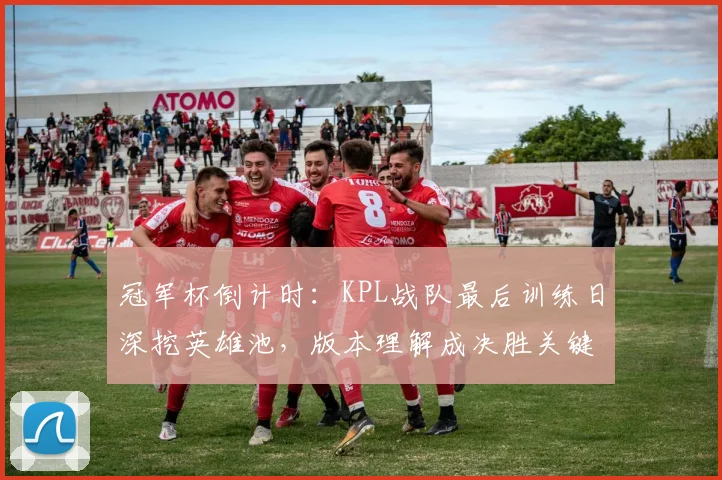 冠军杯倒计时:KPL战队最后训练日深挖英雄池,版本理解成决胜关键