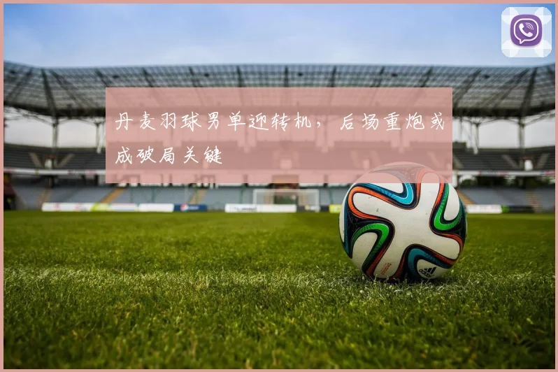 丹麦羽球男单迎转机，后场重炮或成破局关键