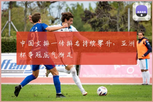 中国女排一传排名持续攀升，亚洲杯争冠底气渐足