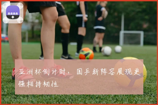 亚洲杯倒计时，国乒新阵容展现更强相持韧性