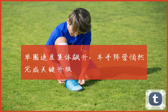 单圈速度集体飙升,车手阵营悄然完成关键升级