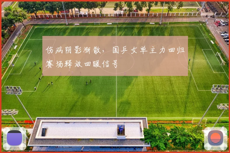 伤病阴影渐散，国乒女单主力回归赛场释放回暖信号