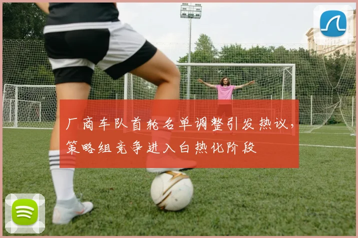 厂商车队首轮名单调整引发热议，策略组竞争进入白热化阶段