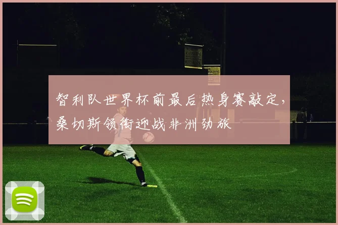 智利队世界杯前最后热身赛敲定,桑切斯领衔迎战非洲劲旅