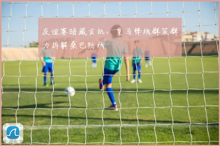 友谊赛暗藏玄机，皇马锋线群策群力拆解桑巴防线