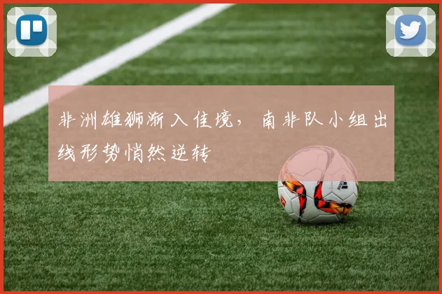 非洲雄狮渐入佳境，南非队小组出线形势悄然逆转