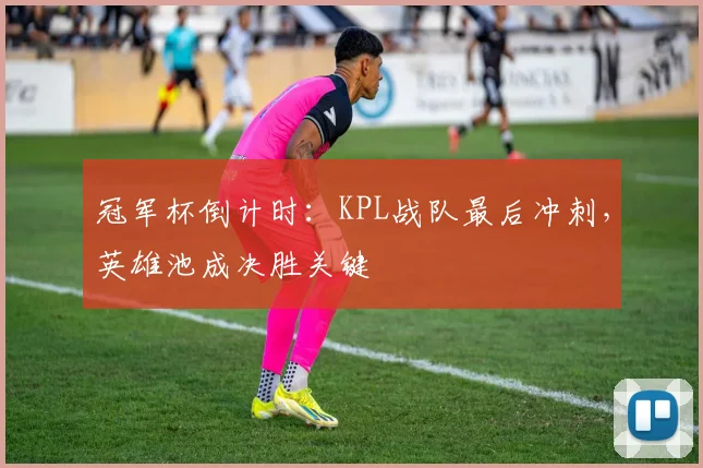 冠军杯倒计时：KPL战队最后冲刺，英雄池成决胜关键