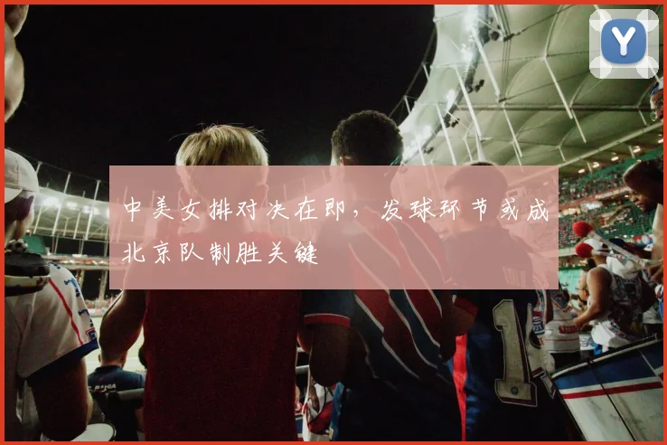 中美女排对决在即，发球环节或成北京队制胜关键