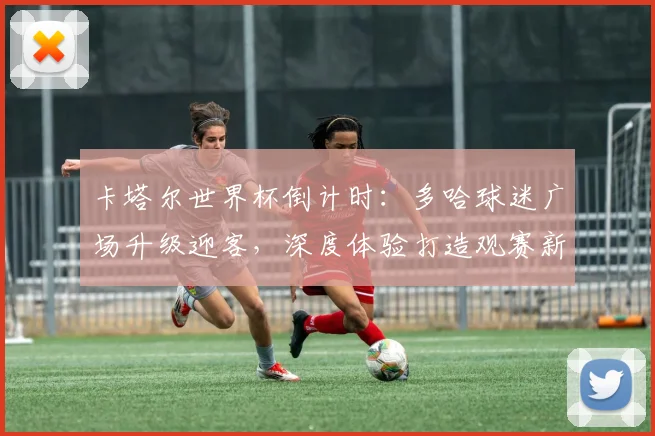 卡塔尔世界杯倒计时：多哈球迷广场升级迎客，深度体验打造观赛新地标