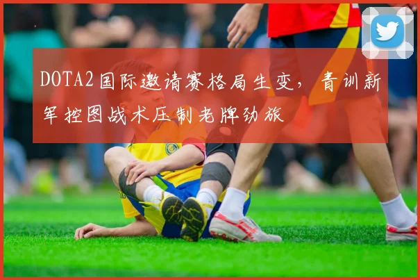DOTA2国际邀请赛格局生变，青训新军控图战术压制老牌劲旅
