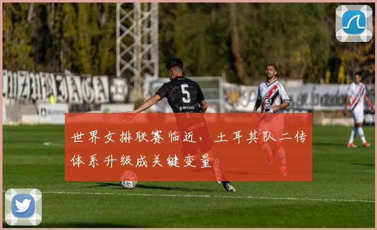世界女排联赛临近，土耳其队二传体系升级成关键变量