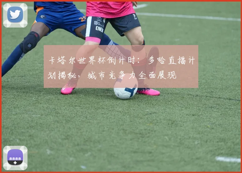 卡塔尔世界杯倒计时：多哈直播计划揭秘，城市竞争力全面展现