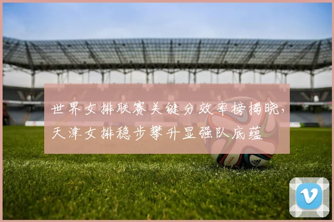 世界女排联赛关键分效率榜揭晓，天津女排稳步攀升显强队底蕴