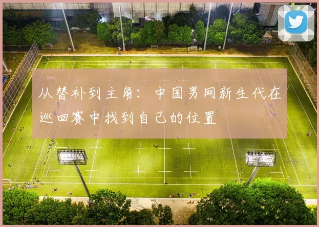 从替补到主角：中国男网新生代在巡回赛中找到自己的位置