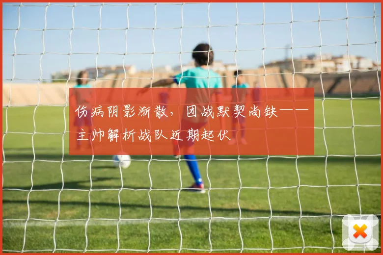 伤病阴影渐散，团战默契尚缺——主帅解析战队近期起伏