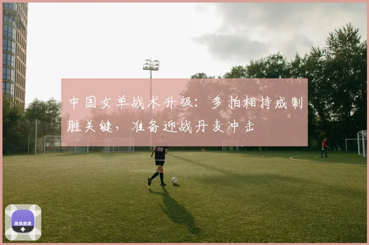 中国女单战术升级:多拍相持成制胜关键,准备迎战丹麦冲击