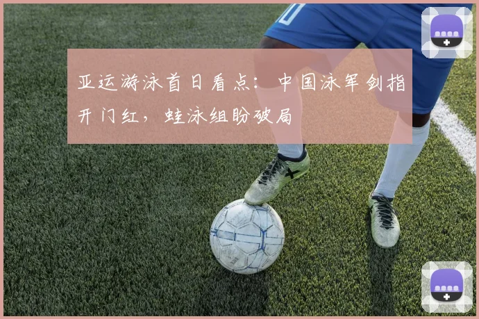 亚运游泳首日看点：中国泳军剑指开门红，蛙泳组盼破局