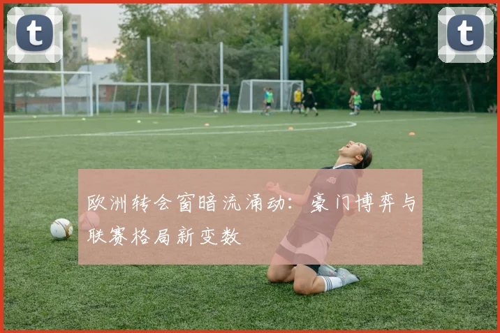 欧洲转会窗暗流涌动:豪门博弈与联赛格局新变数