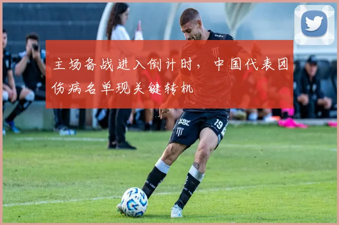主场备战进入倒计时，中国代表团伤病名单现关键转机