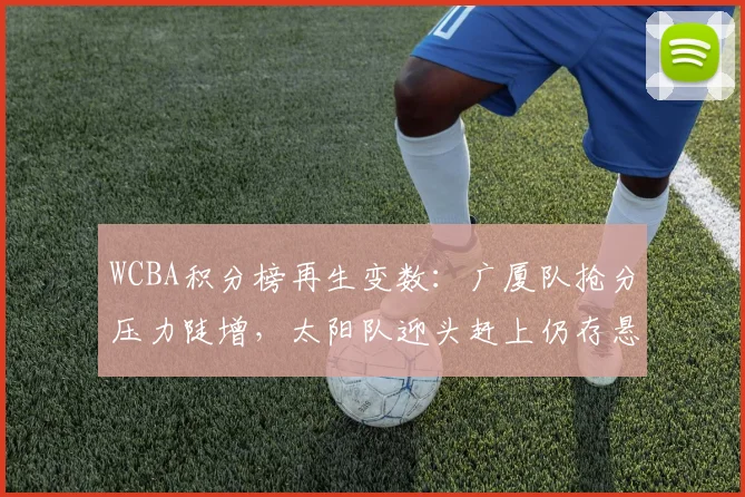 WCBA积分榜再生变数：广厦队抢分压力陡增，太阳队迎头赶上仍存悬念