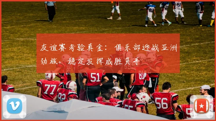 友谊赛考验真金：俱乐部迎战亚洲劲旅，稳定发挥成胜负手